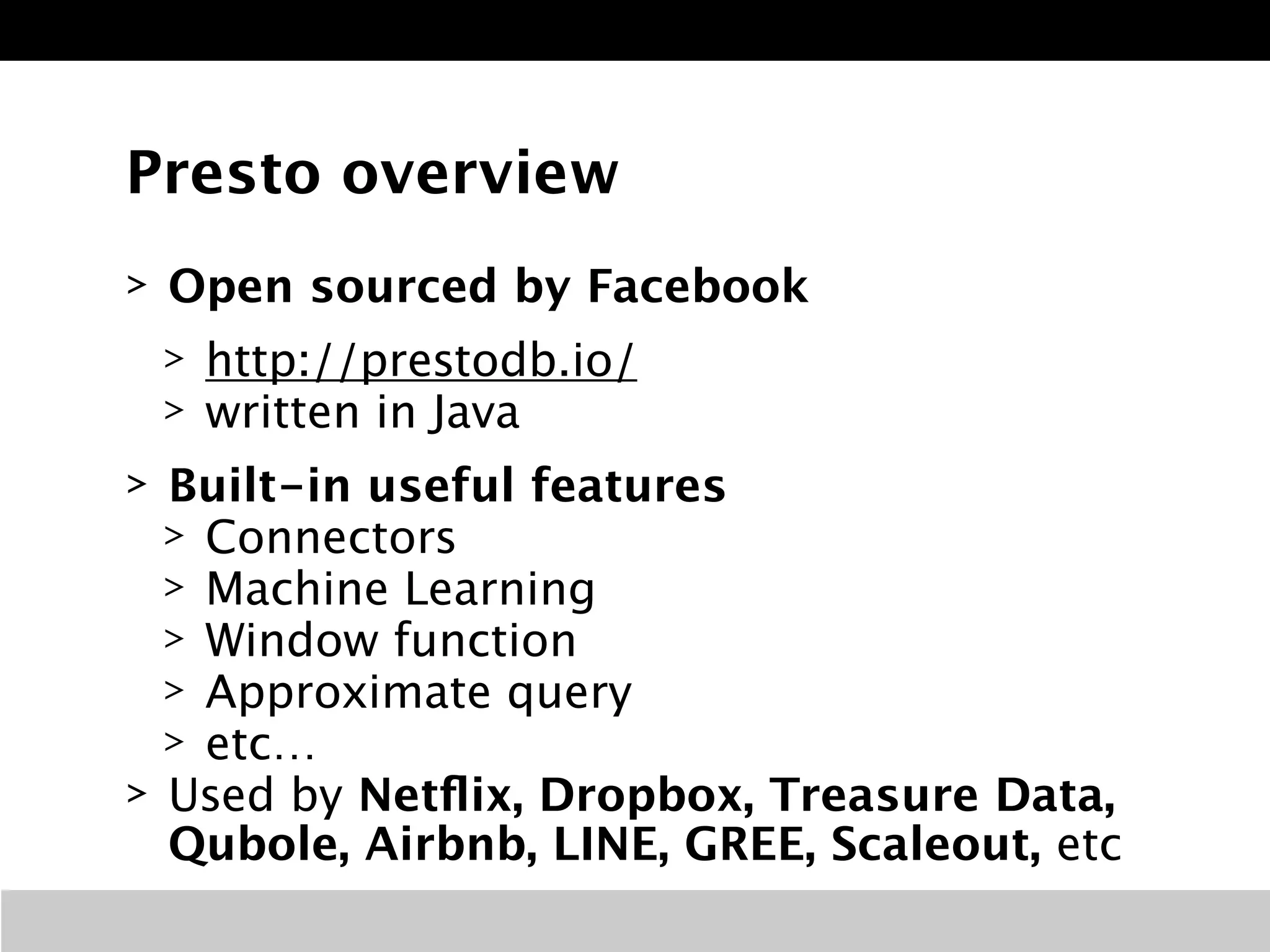 Presto overview
> Open sourced by Facebook
> http://prestodb.io/
> written in Java
> Built-in useful features
> Connectors
> Machine Learning
> Window function
> Approximate query
> etc…
> Used by Netﬂix, Dropbox, Treasure Data,
Qubole, Airbnb, LINE, GREE, Scaleout, etc
 