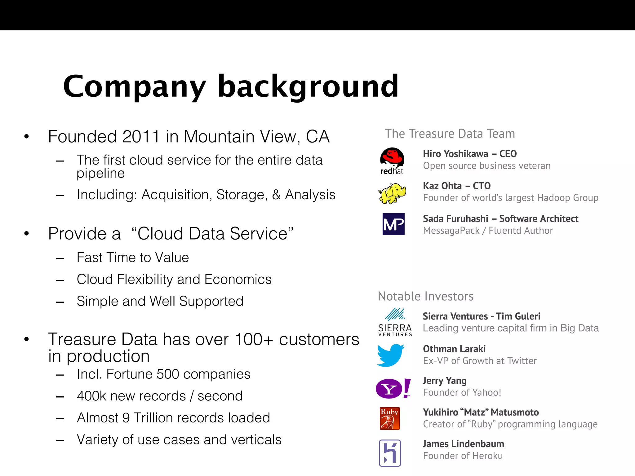 Company background
•  Founded 2011 in Mountain View, CA!
–  The ﬁrst cloud service for the entire data
pipeline!
–  Including: Acquisition, Storage, & Analysis!
•  Provide a “Cloud Data Service”!
–  Fast Time to Value!
–  Cloud Flexibility and Economics!
–  Simple and Well Supported!
•  Treasure Data has over 100+ customers
in production!
–  Incl. Fortune 500 companies!
–  400k new records / second!
–  Almost 9 Trillion records loaded!
–  Variety of use cases and verticals!
The Treasure Data Team
Hiro Yoshikawa – CEO
Open source business veteran
Kaz Ohta – CTO
Founder of world’s largest Hadoop Group
Sada Furuhashi – Software Architect
MessagaPack / Fluentd Author
Notable Investors
Othman Laraki
Ex-VP of Growth at Twitter
Jerry Yang
Founder of Yahoo!
Yukihiro “Matz” Matusmoto
Creator of “Ruby” programming language
James Lindenbaum
Founder of Heroku
Sierra Ventures - Tim Guleri
Leading venture capital ﬁrm in Big Data
 
