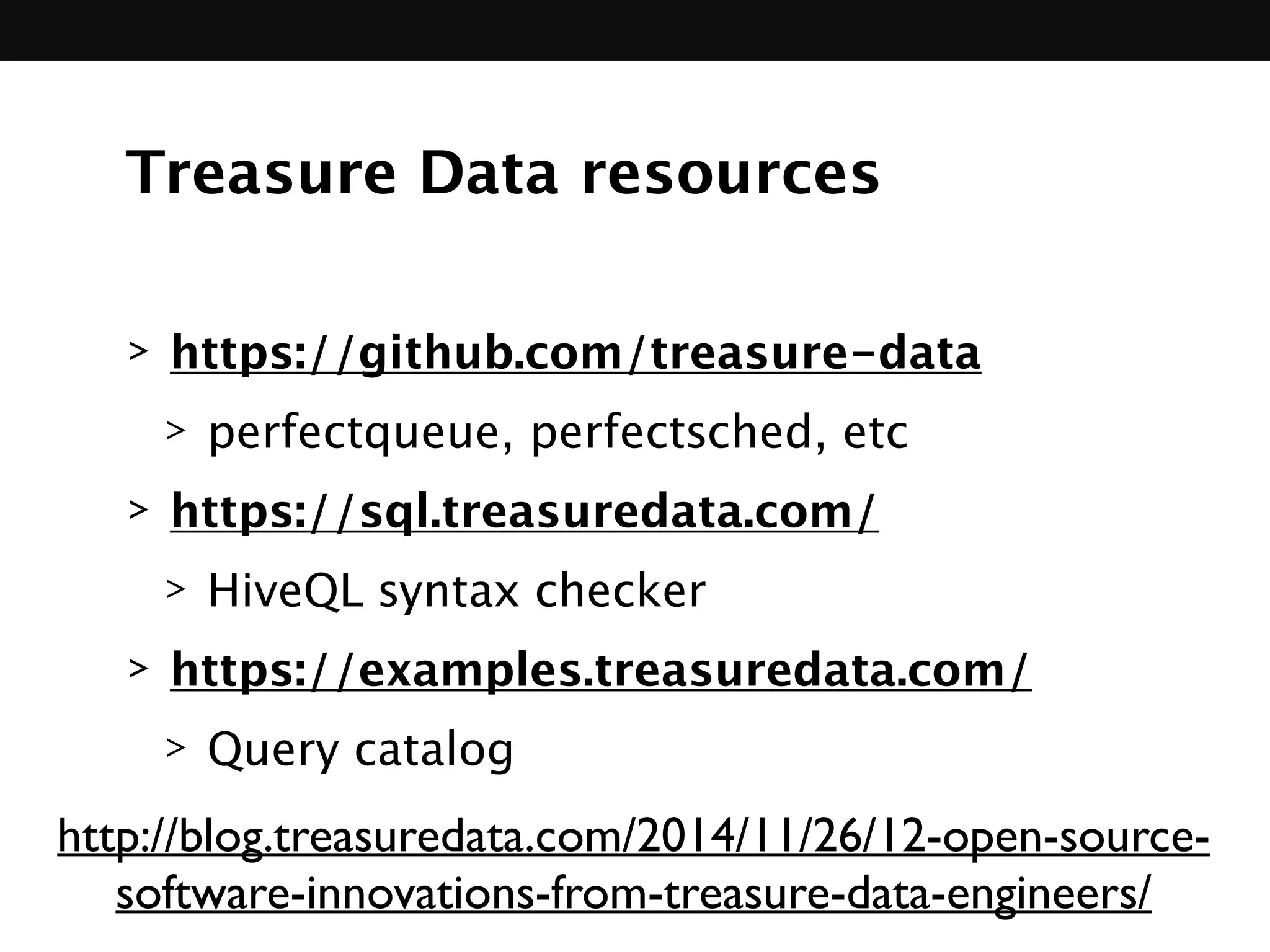 Treasure Data resources
> https://github.com/treasure-data
> perfectqueue, perfectsched, etc
> https://sql.treasuredata.com/
> HiveQL syntax checker
> https://examples.treasuredata.com/
> Query catalog
http://blog.treasuredata.com/2014/11/26/12-open-source-
software-innovations-from-treasure-data-engineers/
 