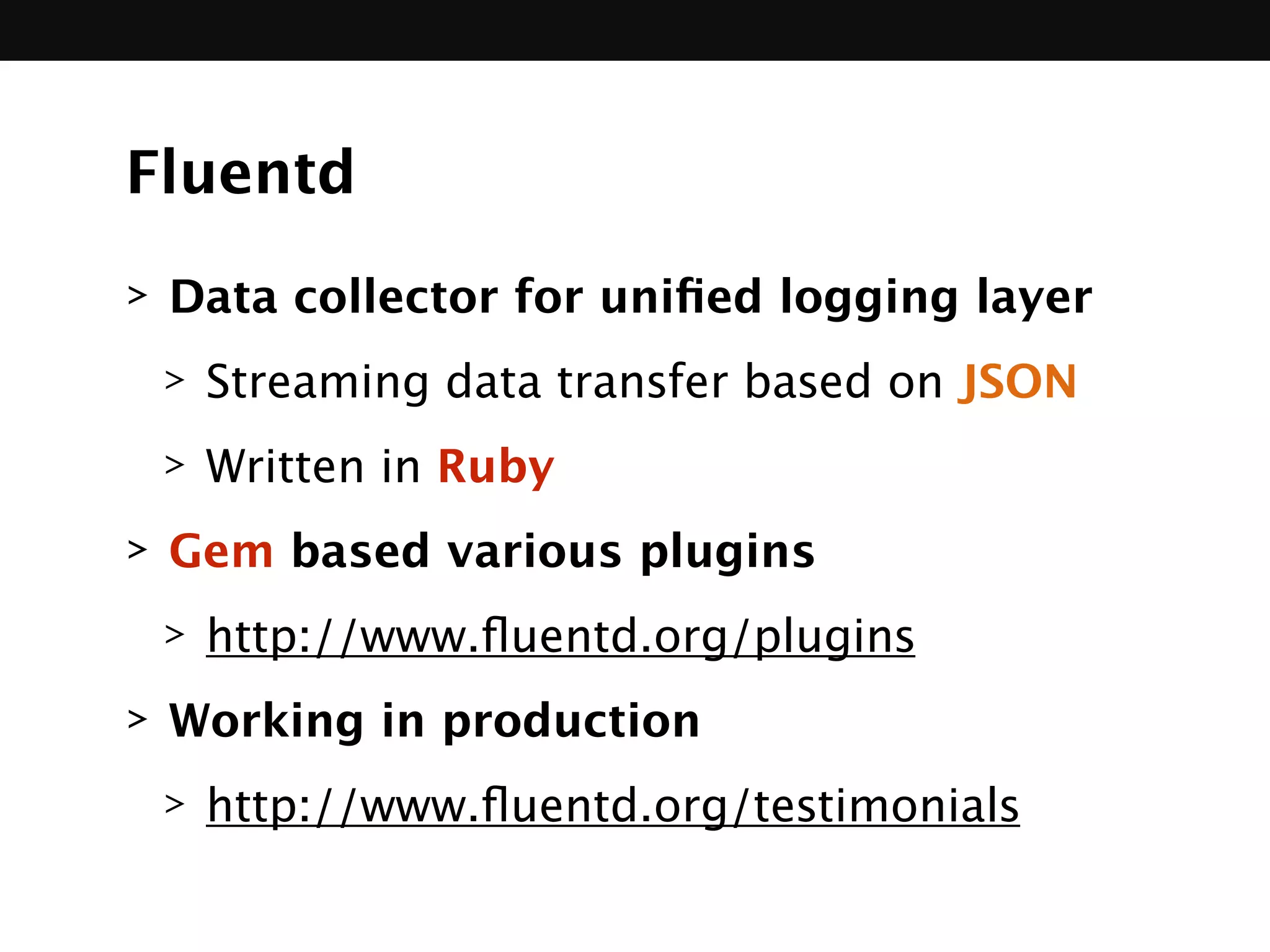 Fluentd
> Data collector for uniﬁed logging layer
> Streaming data transfer based on JSON
> Written in Ruby
> Gem based various plugins
> http://www.ﬂuentd.org/plugins
> Working in production
> http://www.ﬂuentd.org/testimonials
 