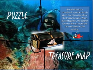 As each mission is completed, a puzzle piece is given that illustrates where the treasure awaits. When placed together, the dolphin saved in the last round will take the player to the location.