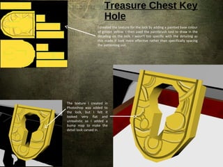 Treasure Chest Key
Hole
The texture I created in
Photoshop was added to
the lock, but I felt it
looked very flat and
unrealistic so I added a
bump map to make the
detail look carved in.
I created the texture for the lock by adding a painted base colour
of golden yellow. I then used the paintbrush tool to draw in the
detailing on the lock. I wasn’t too specific with the detailing as
this made it look more effective rather than specifically spacing
the patterning out.
 