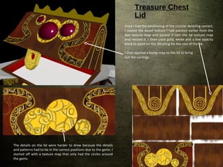 Treasure Chest
Lid
The details on the lid were harder to draw because the details
and patterns had to be in the correct positions due to the gems. I
started off with a texture map that only had the circles around
the gems.
Once I had the positioning of the circular detailing correct,
I copied the wood texture I had painted earlier from the
box texture map and pasted it into the lid texture map
and resized it. I then used gold, white and a low opacity
black to paint on the detailing for the rest of the lid.
I then applied a bump map to the lid to bring
out the carvings.
 