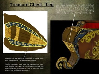 Treasure Chest - Leg
I painted the leg texture in Photoshop to follow along
with the same style I’ve been using previously.
The leg required a UVW map that had used the ‘Pelt’
tool. Because there were so many faces on the leg, this
was the hardest to texture as I had to count the faces
where I had to place certain colours.
After I placed the texture onto the model of the leg, I
checked that all the colouring and detailing were in the
correct positions. Once I clarified that they were, I
added a bump map and a specular map in order to bring
out the carvings and bring out some gloss on the legs.
 