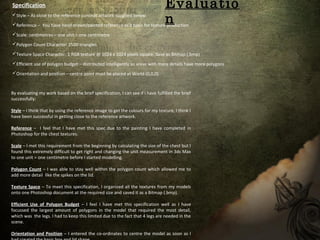 Specification
Style – As close to the reference concept artwork supplied below.
Reference – You have hand drawn/painted reference as a basis for texture production
Scale: centimetres – one unit = one centimetre
Polygon Count Character: 2500 triangles
Texture Space Character: 1 RGB texture @ 1024 x 1024 pixels square. Save as Bitmap (.bmp)
Efficient use of polygon budget – distributed intelligently so areas with more details have more polygons
Orientation and position – centre point must be placed at World (0,0,0)
By evaluating my work based on the brief specification, I can see if I have fulfilled the brief
successfully:
Style – I think that by using the reference image to get the colours for my texture, I think I
have been successful in getting close to the reference artwork.
Reference – I feel that I have met this spec due to the painting I have completed in
Photoshop for the chest textures.
Scale – I met this requirement from the beginning by calculating the size of the chest but I
found this extremely difficult to get right and changing the unit measurement in 3ds Max
to one unit = one centimetre before I started modelling.
Polygon Count – I was able to stay well within the polygon count which allowed me to
add more detail like the spikes on the lid.
Texture Space – To meet this specification, I organized all the textures from my models
onto one Photoshop document at the required size and saved it as a Bitmap (.bmp).
Efficient Use of Polygon Budget – I feel I have met this specification well as I have
focussed the largest amount of polygons in the model that required the most detail,
which was the legs. I had to keep this limited due to the fact that 4 legs are needed in the
scene.
Orientation and Position – I entered the co-ordinates to centre the model as soon as I
Evaluatio
n
 