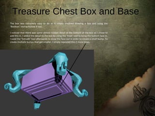 Treasure Chest Box and Base
The box was extremely easy to do as it simply involved drawing a box and using the
‘Boolean’ tool to hollow it out.
I noticed that there was some almost hidden detail at the bottom of the box so I chose to
add this in. I added the detail to the box by using the ‘Inset’ tool to bring the bottom face in.
I used the ‘Extrude’ tool afterwards to draw the face out in order to create a small bump. To
create multiple bumps that get smaller, I simply repeated this 2 more times.
 