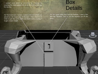 Box
Details
I needed more detail on the chest so I started by
creating the metal plates that sit on the front of the box
for the key.
For the lower part, I simply created a thin box which was
placed on the lower part of the box. I then cloned it in
order to get the same width and depth before scaling it
to get a lower height.
For the upper plate that had the keyhole, I used a box
and the ‘Boolean’ tool to cut the keyhole out of the
plate.
 