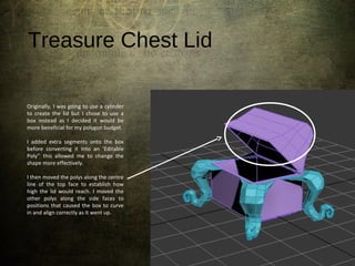 Treasure Chest Lid
Originally, I was going to use a cylinder
to create the lid but I chose to use a
box instead as I decided it would be
more beneficial for my polygon budget.
I added extra segments onto the box
before converting it into an ‘Editable
Poly’’ this allowed me to change the
shape more effectively.
I then moved the polys along the centre
line of the top face to establish how
high the lid would reach. I moved the
other polys along the side faces to
positions that caused the box to curve
in and align correctly as it went up.
 