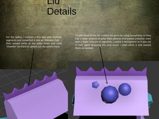 Lid
Details
To add detail to the lid, I added the gems by using Geospheres as they
had a lower amount of polys than spheres and looked smoother even
with a lower amount of segments. I added a hemisphere so it was cut
in half; again dropping the poly count. I then clone it and resized
them as needed.
For the spikes, I created a thin box with multiple
segments and converted it into an ‘Editable Poly’. I
then moved some of the polys down and used
‘Chamfer’ on them to spread out the points more.
 