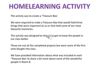The activity was to create a ‘Treasure Box’.

We were required to make a Treasure Box that would hold three
things that were important to us or that held some of our most
favourite memories.

The activity was designed to help us to get to know the people in
our class better.

These are not all the completed projects but were some of the first
ones bought into class.

We have provided information about what was included in each
‘Treasure Box’ to share a bit more about some of the wonderful
people in Room 8.
 