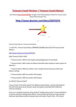 Treasure Coach Review | Treasure Coach Bonus!
Get A Massive Bonus Worth $20.000! I Bought It And YOU Realy Need To Read This Treasure Coach
                                Review Before Buying IT Too:


          http://www.docstoc.com/docs/22672271




Treasure Coach Review | Treasure Coach Bonus

>>> Get This...Treasure Coach Bonus (AMAZING $20.000 Value) And Full Treasure Coach
Review !

http://www.docstoc.com/docs/22672271

What Treasure Coach is NOT:

  * Treasure Coach is NOT an over-hyped, well-packaged piece of crap ebook.

  * Treasure Coach is NOT a piece of software that either does nothing or needs a genius to
operate it.

  * Treasure Coach is NOT just another “Guru”-product that promises you millions yet
delivers nothing.

  * Treasure Coach is NOT just another PPC product.

  * Treasure Coach is NOT just another CPA Product.

So, What IS Treasure Coach?

Treasure Coach is the latest release from Maksym Vysochanskyy, a step by step blueprint
that will finally spare you all the pain, hassle and expense associated with traditional
Internet marketing.

If you are a complete newcomer to the world of “making money online” or have had little or
no success with your existing online efforts, Treasure Coach will show you how to quickly
build your bank balance without having to learn and master: Pay Per Click – PPC, Search
 