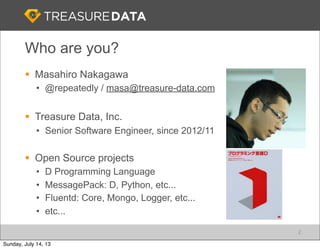 Who are you?
§ Masahiro Nakagawa
• @repeatedly / masa@treasure-data.com
§ Treasure Data, Inc.
• Senior Software Engineer, since 2012/11
§ Open Source projects
• D Programming Language
• MessagePack: D, Python, etc...
• Fluentd: Core, Mongo, Logger, etc...
• etc...
2
Sunday, July 14, 13
 