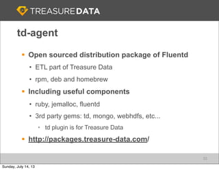 td-agent
§ Open sourced distribution package of Fluentd
• ETL part of Treasure Data
• rpm, deb and homebrew
§ Including useful components
• ruby, jemalloc, fluentd
• 3rd party gems: td, mongo, webhdfs, etc...
• td plugin is for Treasure Data
§ http://packages.treasure-data.com/
33
Sunday, July 14, 13
 