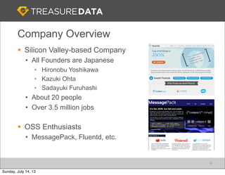 Company Overview
§ Silicon Valley-based Company
• All Founders are Japanese
• Hironobu Yoshikawa
• Kazuki Ohta
• Sadayuki Furuhashi
• About 20 people
• Over 3.5 million jobs
§ OSS Enthusiasts
• MessagePack, Fluentd, etc.
4
Sunday, July 14, 13
 