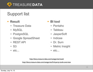 Support list
56
§ Result
• Treasure Data
• MySQL
• PostgreSQL
• Google SpreadSheet
• REST API
• S3
• etc...
§ BI tool
• Pentaho
• Tableau
• JasperSoft
• Indicee
• Dr. Sum
• Metric Insight
• etc...
http://docs.treasure-data.com/categories/3rd-party-tools-overview
http://docs.treasure-data.com/categories/result
Sunday, July 14, 13
 