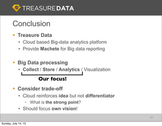 § Treasure Data
• Cloud based Big-data analytics platform
• Provide Machete for Big data reporting
§ Big Data processing
• Collect / Store / Analytics / Visualization
§ Consider trade-off
• Cloud reinforces idea but not differentiator
• What is the strong point?
• Should focus own vision!
Conclusion
57
Our focus!
Sunday, July 14, 13
 