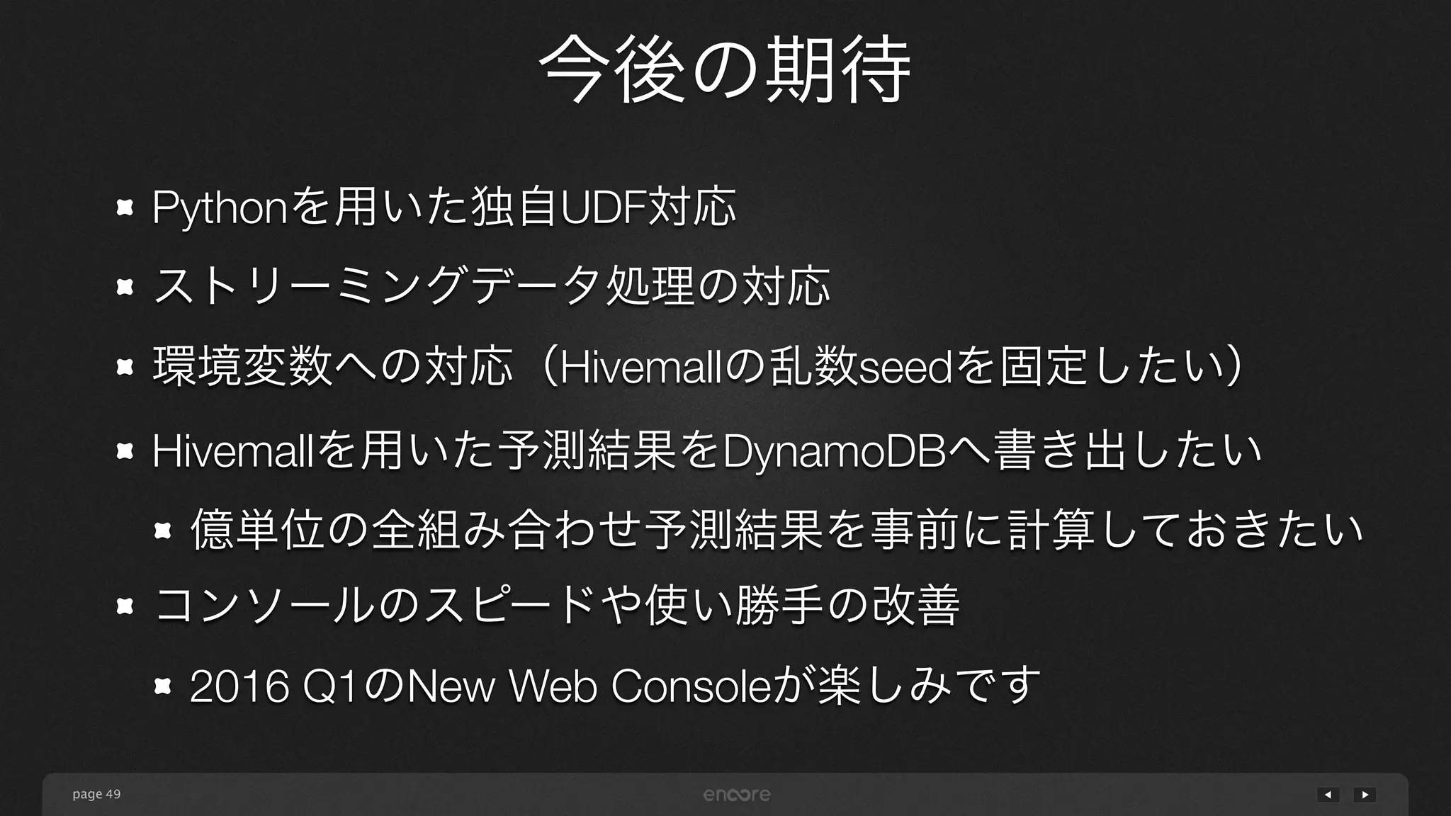 page
今後の期待
49
Pythonを用いた独自UDF対応
ストリーミングデータ処理の対応
環境変数への対応（Hivemallの乱数seedを固定したい）
Hivemallを用いた予測結果をDynamoDBへ書き出したい
億単位の全組み合わせ予測結果を事前に計算しておきたい
コンソールのスピードや使い勝手の改善
2016 Q1のNew Web Consoleが楽しみです
 
