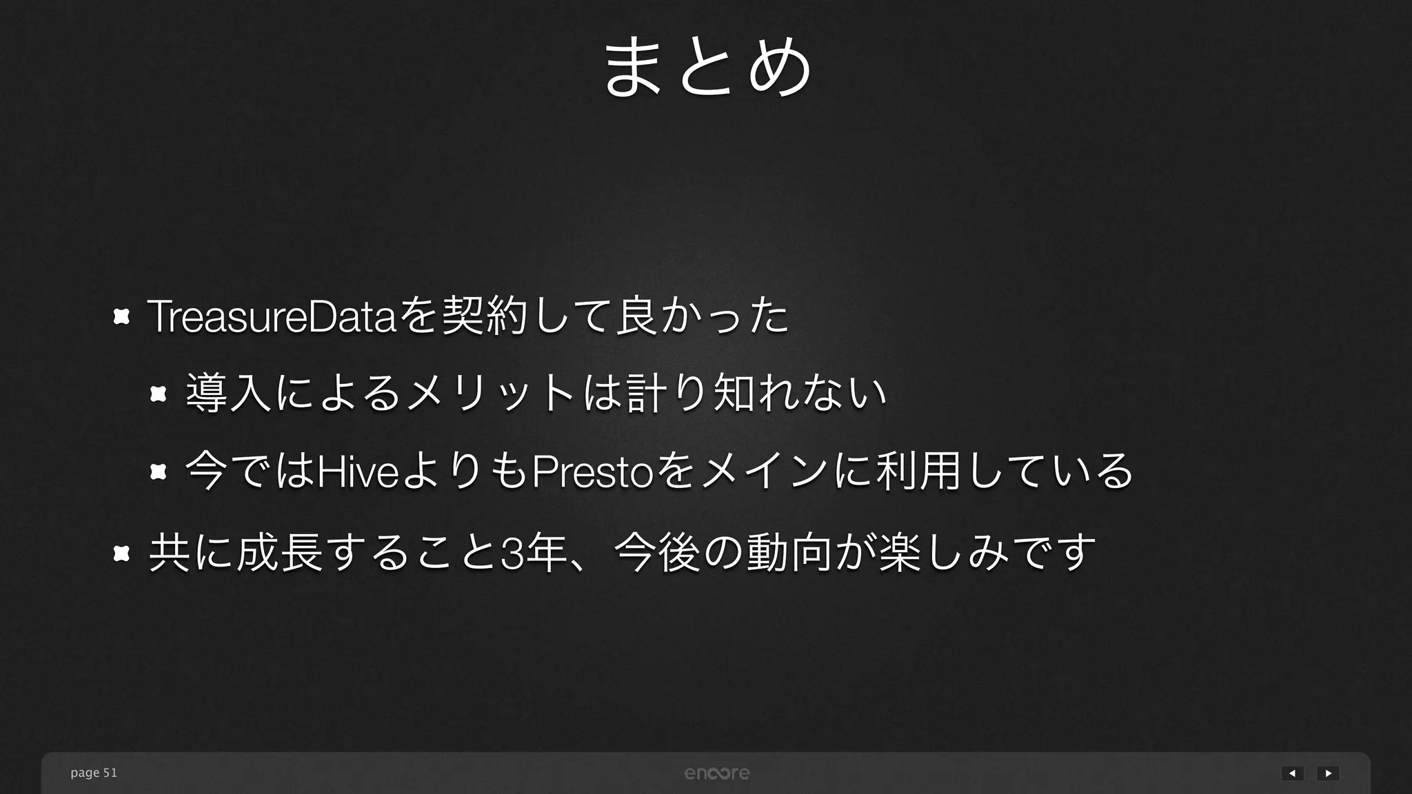 page
まとめ
51
TreasureDataを契約して良かった
導入によるメリットは計り知れない
今ではHiveよりもPrestoをメインに利用している
共に成長すること3年、今後の動向が楽しみです
 