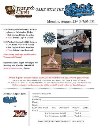 GAME WITH THE


                                                         Monday, August 23rd @ 7:05 PM

$15 Package includes ($23 Value):
  • General Admission Ticket
  • Hot Dog and Soda Voucher
  • Pink Saints Logo Baseball

$18 Package includes ($26 Value):
  • Left Field Reserved Ticket
  • Hot Dog and Soda Voucher
  • Pink Saints Logo Baseball

$5 of every package sold benefits
Treasured Chests!

Special Events begin at 6:30pm for
forming the World’s LONGEST
pink breast cancer ribbon.



     Order & print tickets online at SAINTSGROUPS.com (password: pinkribbon)
           - or - Cut and mail the form below to St. Paul Saints, 1771 Energy Park Drive, St. Paul, MN 55108
   - or - Call 651.644.6659 - or - Fax 651.644.1627 | For more information about the Saints, visit saintsbaseball.com
           Tickets ordered by mail, phone, or fax will be available at will call on the day of the game

-------------------------------------------------------------------------------------
Monday, August 23rd                  Treasured Chests: 8/23
                                     Address:_________________________________________________________
                                     City/St/Zip: ______________________________________________________
                                     Phone: ___________________________________________________________
                                     Email: ___________________________________________________________
           VS
                                     PAYMENT: Check            Visa    Mastercard        Discover     AMEX
                                     Card #: _________________________________________ Exp: ____________
                                                      # of $15 packages for 8/23: ________ Total: $__________
                                                      # of $18 packages for 8/23: ________ Total: $__________

                                             MAKE CHECKS PAYABLE TO THE ST. PAUL SAINTS
 