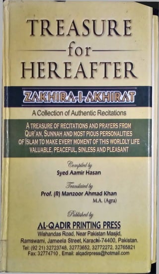 TREASURE
---- for------
A Collection of Authentic Recitations
ATREASURE OF RECITATIONSAND PRAYERS FROM
Qur'an, Sunnah and most pious personalities
of Islam to make every momentofthis worldly life
VALUABLE, PEACEFUL, SINLESS AND PLEASANT
Syed Aamir Hasan
Prof. (R) Manzoor Ahmad Khan
M.A. (Agra)
■ 'A/AJin//y
AL-QADIR PRINTING PRESS
Wishandas Road, Near Pakistan Masjid,
Ramswami, Jameela Street, Karachi-74400, Pakistan.
Tel: (92 21) 32723748, 32773652, 32772272, 32765821
Fax: 32774710 , Email: alqadirpress@hotmail.com
 