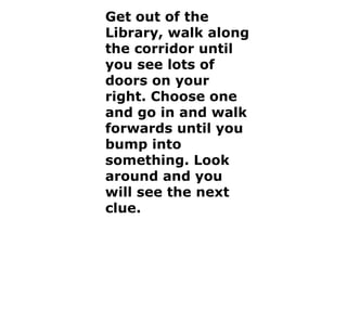 Get out of the Library, walk along the corridor until you see lots of doors on your right. Choose one and go in and walk forwards until you bump into something. Look around and you will see the next clue. 