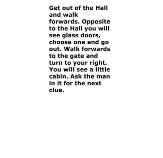 Get out of the Hall and walk forwards. Opposite to the Hall you will see glass doors, choose one and go out. Walk forwards to the gate and turn to your right. You will see a little cabin. Ask the man in it for the next clue. 
