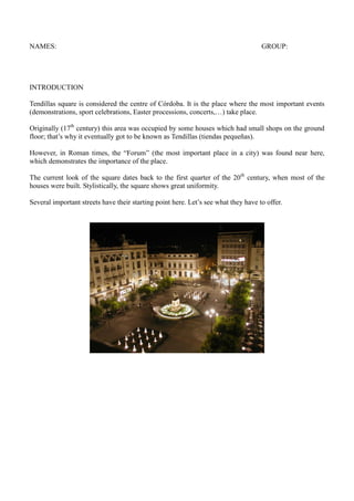 NAMES: GROUP:
INTRODUCTION
Tendillas square is considered the centre of Córdoba. It is the place where the most important ...
