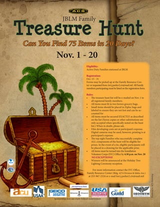 JBLM Family

                                               Treasure Hunt
                                                            Can You Find 75 Items in 20 Days?
                                                                       Nov. 1 - 20
                                                                                                       Eligibility:
                                                                                                       Active Duty Families stationed at JBLM

                                                                                                       Registration:
                                                                                                       Oct. 15 - 31
                                                                                                       Forms may be picked up at the Family Resource Cen-
                                                                                                       ter or requested from: lori.j.parker2.civ@mail.mil. All Family
                                                                                                       members participating must be listed on the registration form.

                                                                                                       Rules:
                                                                                                       •	 The treasure hunt list will be e-mailed on Nov. 1 to
                                                                                                           all registered family members.
                                                                                                       •	 All items must fit in two brown grocery bags.
                                                                                                       •	 Small items should be placed in Ziploc bags and
                                                                                                           labeled to ensure they are not lost and can be ac-
                                                                                                           counted for
                                                                                                       •	 All items must be secured EXACTLY as described
                                                                                                           on the list (Xerox copies or other substitutions are
                                                                                                           only accepted when specifically noted on the hunt
                                                                                                           list.) When in doubt, please ask.
                                                                                                       •	 Film developing costs are at participant’s expense.
                                                                                                           Digital cameras may be used, however, printing is at
                                                                                                           participant’s expense.
                                                                                                       •	 The top eight Families who successfully complete
                                                                                                           ALL components of the hunt will be eligible for
                                                                                                           prizes. In the event of a tie, eligible participants will
                                                                                                           be placed in a drawing for the applicable prize.
                                                                                                       •	 All items must be turned into the Installation
                                                                                                           Volunteer Corps (IVC) Office by 4:30 p.m. on Nov. 20
                                                                                                            NO EXCEPTIONS!
                                                                                                       •	 Winners will be announced at the Holiday Tree
                                                                                                           Lighting Ceremony reception.

                                                                                                                For more information contact the IVC Office,
                                                       CA
SO




                                                   RI
LD




     E
                                               E




         RS                                        M




                                                                                                           Family Resource Center (Bldg. 4274 Division & Idaho Ave.)
     I




                                               A
              AI R
                     ME N D E F E N D I
                                          NG
                                                        ®
                                                                                                                                                                        Produced by ACS Marketing.




                                                                                                            at 253-967-2324 or e-mail lori.j.parker2.civ@mail.mil


                                                                                       Armed Forces Bank



                                                                    Local Office
                                                                    253-584-7755
                                                                     Sponsorship does not imply Federal endorsement.
 