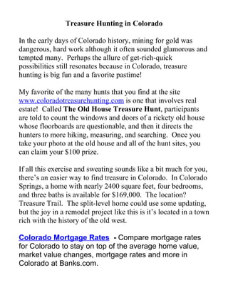 Treasure Hunting in Colorado

In the early days of Colorado history, mining for gold was
dangerous, hard work although it often sounded glamorous and
tempted many. Perhaps the allure of get-rich-quick
possibilities still resonates because in Colorado, treasure
hunting is big fun and a favorite pastime!

My favorite of the many hunts that you find at the site
www.coloradotreasurehunting.com is one that involves real
estate! Called The Old House Treasure Hunt, participants
are told to count the windows and doors of a rickety old house
whose floorboards are questionable, and then it directs the
hunters to more hiking, measuring, and searching. Once you
take your photo at the old house and all of the hunt sites, you
can claim your $100 prize.

If all this exercise and sweating sounds like a bit much for you,
there’s an easier way to find treasure in Colorado. In Colorado
Springs, a home with nearly 2400 square feet, four bedrooms,
and three baths is available for $169,000. The location?
Treasure Trail. The split-level home could use some updating,
but the joy in a remodel project like this is it’s located in a town
rich with the history of the old west.

Colorado Mortgage Rates - Compare mortgage rates
for Colorado to stay on top of the average home value,
market value changes, mortgage rates and more in
Colorado at Banks.com.
 