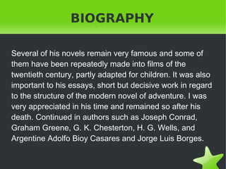 BIOGRAPHY
Several of his novels remain very famous and some of
them have been repeatedly made ​into films of the
twentieth century, partly adapted for children. It was also
important to his essays, short but decisive work in regard
to the structure of the modern novel of adventure. I was
very appreciated in his time and remained so after his
death. Continued in authors such as Joseph Conrad,
Graham Greene, G. K. Chesterton, H. G. Wells, and
Argentine Adolfo Bioy Casares and Jorge Luis Borges.
 

 

 