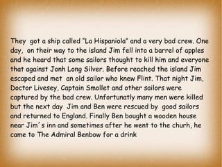 They got a ship called “La Hispaniola” and a very bad crew. One
day, on their way to the island Jim fell into a barrel of apples
and he heard that some sailors thought to kill him and everyone
that against Jonh Long Silver. Before reached the island Jim
escaped and met an old sailor who knew Flint. That night Jim,
Doctor Livesey, Captain Smollet and other sailors were
captured by the bad crew. Unfortunatly many men were killed
but the next day Jim and Ben were rescued by good sailors
and returned to England. Finally Ben bought a wooden house
near Jim´s inn and sometimes after he went to the churh, he
came to The Admiral Benbow for a drink

 