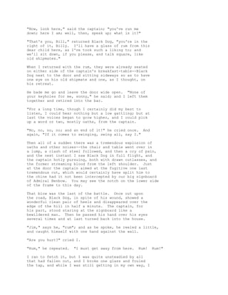 "Now, look here," said the captain; "you've run me
down; here I am; well, then, speak up; what is it?"
"That's you, Bill," returned Black Dog, "you're in the
right of it, Billy. I'll have a glass of rum from this
dear child here, as I've took such a liking to; and
we'll sit down, if you please, and talk square, like
old shipmates."
When I returned with the rum, they were already seated
on either side of the captain's breakfast-table--Black
Dog next to the door and sitting sideways so as to have
one eye on his old shipmate and one, as I thought, on
his retreat.
He bade me go and leave the door wide open. "None of
your keyholes for me, sonny," he said; and I left them
together and retired into the bar.
"For a long time, though I certainly did my best to
listen, I could hear nothing but a low gattling; but at
last the voices began to grow higher, and I could pick
up a word or two, mostly oaths, from the captain.
"No, no, no, no; and an end of it!" he cried once. And
again, "If it comes to swinging, swing all, say I."
Then all of a sudden there was a tremendous explosion of
oaths and other noises--the chair and table went over in
a lump, a clash of steel followed, and then a cry of pain,
and the next instant I saw Black Dog in full flight, and
the captain hotly pursuing, both with drawn cutlasses, and
the former streaming blood from the left shoulder. Just
at the door the captain aimed at the fugitive one last
tremendous cut, which would certainly have split him to
the chine had it not been intercepted by our big signboard
of Admiral Benbow. You may see the notch on the lower side
of the frame to this day.
That blow was the last of the battle. Once out upon
the road, Black Dog, in spite of his wound, showed a
wonderful clean pair of heels and disappeared over the
edge of the hill in half a minute. The captain, for
his part, stood staring at the signboard like a
bewildered man. Then he passed his hand over his eyes
several times and at last turned back into the house.
"Jim," says he, "rum"; and as he spoke, he reeled a little,
and caught himself with one hand against the wall.
"Are you hurt?" cried I.
"Rum," he repeated. "I must get away from here. Rum! Rum!"
I ran to fetch it, but I was quite unsteadied by all
that had fallen out, and I broke one glass and fouled
the tap, and while I was still getting in my own way, I
 