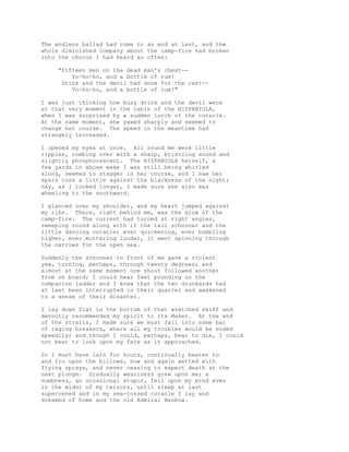 The endless ballad had come to an end at last, and the
whole diminished company about the camp-fire had broken
into the chorus I had heard so often:
"Fifteen men on the dead man's chest--
Yo-ho-ho, and a bottle of rum!
Drink and the devil had done for the rest--
Yo-ho-ho, and a bottle of rum!"
I was just thinking how busy drink and the devil were
at that very moment in the cabin of the HISPANIOLA,
when I was surprised by a sudden lurch of the coracle.
At the same moment, she yawed sharply and seemed to
change her course. The speed in the meantime had
strangely increased.
I opened my eyes at once. All round me were little
ripples, combing over with a sharp, bristling sound and
slightly phosphorescent. The HISPANIOLA herself, a
few yards in whose wake I was still being whirled
along, seemed to stagger in her course, and I saw her
spars toss a little against the blackness of the night;
nay, as I looked longer, I made sure she also was
wheeling to the southward.
I glanced over my shoulder, and my heart jumped against
my ribs. There, right behind me, was the glow of the
camp-fire. The current had turned at right angles,
sweeping round along with it the tall schooner and the
little dancing coracle; ever quickening, ever bubbling
higher, ever muttering louder, it went spinning through
the narrows for the open sea.
Suddenly the schooner in front of me gave a violent
yaw, turning, perhaps, through twenty degrees; and
almost at the same moment one shout followed another
from on board; I could hear feet pounding on the
companion ladder and I knew that the two drunkards had
at last been interrupted in their quarrel and awakened
to a sense of their disaster.
I lay down flat in the bottom of that wretched skiff and
devoutly recommended my spirit to its Maker. At the end
of the straits, I made sure we must fall into some bar
of raging breakers, where all my troubles would be ended
speedily; and though I could, perhaps, bear to die, I could
not bear to look upon my fate as it approached.
So I must have lain for hours, continually beaten to
and fro upon the billows, now and again wetted with
flying sprays, and never ceasing to expect death at the
next plunge. Gradually weariness grew upon me; a
numbness, an occasional stupor, fell upon my mind even
in the midst of my terrors, until sleep at last
supervened and in my sea-tossed coracle I lay and
dreamed of home and the old Admiral Benbow.
 
