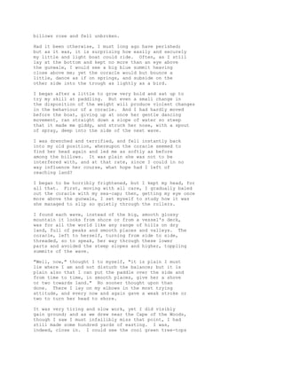 billows rose and fell unbroken.
Had it been otherwise, I must long ago have perished;
but as it was, it is surprising how easily and securely
my little and light boat could ride. Often, as I still
lay at the bottom and kept no more than an eye above
the gunwale, I would see a big blue summit heaving
close above me; yet the coracle would but bounce a
little, dance as if on springs, and subside on the
other side into the trough as lightly as a bird.
I began after a little to grow very bold and sat up to
try my skill at paddling. But even a small change in
the disposition of the weight will produce violent changes
in the behaviour of a coracle. And I had hardly moved
before the boat, giving up at once her gentle dancing
movement, ran straight down a slope of water so steep
that it made me giddy, and struck her nose, with a spout
of spray, deep into the side of the next wave.
I was drenched and terrified, and fell instantly back
into my old position, whereupon the coracle seemed to
find her head again and led me as softly as before
among the billows. It was plain she was not to be
interfered with, and at that rate, since I could in no
way influence her course, what hope had I left of
reaching land?
I began to be horribly frightened, but I kept my head, for
all that. First, moving with all care, I gradually baled
out the coracle with my sea-cap; then, getting my eye once
more above the gunwale, I set myself to study how it was
she managed to slip so quietly through the rollers.
I found each wave, instead of the big, smooth glossy
mountain it looks from shore or from a vessel's deck,
was for all the world like any range of hills on dry
land, full of peaks and smooth places and valleys. The
coracle, left to herself, turning from side to side,
threaded, so to speak, her way through these lower
parts and avoided the steep slopes and higher, toppling
summits of the wave.
"Well, now," thought I to myself, "it is plain I must
lie where I am and not disturb the balance; but it is
plain also that I can put the paddle over the side and
from time to time, in smooth places, give her a shove
or two towards land." No sooner thought upon than
done. There I lay on my elbows in the most trying
attitude, and every now and again gave a weak stroke or
two to turn her head to shore.
It was very tiring and slow work, yet I did visibly
gain ground; and as we drew near the Cape of the Woods,
though I saw I must infallibly miss that point, I had
still made some hundred yards of easting. I was,
indeed, close in. I could see the cool green tree-tops
 
