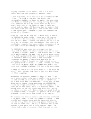 swaying together in the breeze, and I felt sure I
should make the next promontory without fail.
It was high time, for I now began to be tortured with
thirst. The glow of the sun from above, its
thousandfold reflection from the waves, the sea-water
that fell and dried upon me, caking my very lips with
salt, combined to make my throat burn and my brain
ache. The sight of the trees so near at hand had
almost made me sick with longing, but the current had
soon carried me past the point, and as the next reach
of sea opened out, I beheld a sight that changed the
nature of my thoughts.
Right in front of me, not half a mile away, I beheld
the HISPANIOLA under sail. I made sure, of course,
that I should be taken; but I was so distressed for
want of water that I scarce knew whether to be glad or
sorry at the thought, and long before I had come to a
conclusion, surprise had taken entire possession of my
mind and I could do nothing but stare and wonder.
The HISPANIOLA was under her main-sail and two
jibs, and the beautiful white canvas shone in the sun
like snow or silver. When I first sighted her, all her
sails were drawing; she was lying a course about north-
west, and I presumed the men on board were going round
the island on their way back to the anchorage.
Presently she began to fetch more and more to the
westward, so that I thought they had sighted me and
were going about in chase. At last, however, she fell
right into the wind's eye, was taken dead aback, and
stood there awhile helpless, with her sails shivering.
"Clumsy fellows," said I; "they must still be drunk as
owls." And I thought how Captain Smollett would have
set them skipping.
Meanwhile the schooner gradually fell off and filled
again upon another tack, sailed swiftly for a minute or
so, and brought up once more dead in the wind's eye.
Again and again was this repeated. To and fro, up and
down, north, south, east, and west, the HISPANIOLA
sailed by swoops and dashes, and at each repetition
ended as she had begun, with idly flapping canvas. It
became plain to me that nobody was steering. And if
so, where were the men? Either they were dead drunk or
had deserted her, I thought, and perhaps if I could get
on board I might return the vessel to her captain.
The current was bearing coracle and schooner southward
at an equal rate. As for the latter's sailing, it was
so wild and intermittent, and she hung each time so
long in irons, that she certainly gained nothing, if
she did not even lose. If only I dared to sit up and
paddle, I made sure that I could overhaul her. The
scheme had an air of adventure that inspired me, and
 