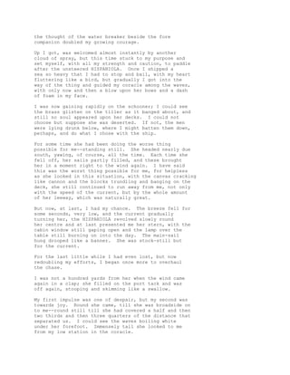 the thought of the water breaker beside the fore
companion doubled my growing courage.
Up I got, was welcomed almost instantly by another
cloud of spray, but this time stuck to my purpose and
set myself, with all my strength and caution, to paddle
after the unsteered HISPANIOLA. Once I shipped a
sea so heavy that I had to stop and bail, with my heart
fluttering like a bird, but gradually I got into the
way of the thing and guided my coracle among the waves,
with only now and then a blow upon her bows and a dash
of foam in my face.
I was now gaining rapidly on the schooner; I could see
the brass glisten on the tiller as it banged about, and
still no soul appeared upon her decks. I could not
choose but suppose she was deserted. If not, the men
were lying drunk below, where I might batten them down,
perhaps, and do what I chose with the ship.
For some time she had been doing the worse thing
possible for me--standing still. She headed nearly due
south, yawing, of course, all the time. Each time she
fell off, her sails partly filled, and these brought
her in a moment right to the wind again. I have said
this was the worst thing possible for me, for helpless
as she looked in this situation, with the canvas cracking
like cannon and the blocks trundling and banging on the
deck, she still continued to run away from me, not only
with the speed of the current, but by the whole amount
of her leeway, which was naturally great.
But now, at last, I had my chance. The breeze fell for
some seconds, very low, and the current gradually
turning her, the HISPANIOLA revolved slowly round
her centre and at last presented me her stern, with the
cabin window still gaping open and the lamp over the
table still burning on into the day. The main-sail
hung drooped like a banner. She was stock-still but
for the current.
For the last little while I had even lost, but now
redoubling my efforts, I began once more to overhaul
the chase.
I was not a hundred yards from her when the wind came
again in a clap; she filled on the port tack and was
off again, stooping and skimming like a swallow.
My first impulse was one of despair, but my second was
towards joy. Round she came, till she was broadside on
to me--round still till she had covered a half and then
two thirds and then three quarters of the distance that
separated us. I could see the waves boiling white
under her forefoot. Immensely tall she looked to me
from my low station in the coracle.
 