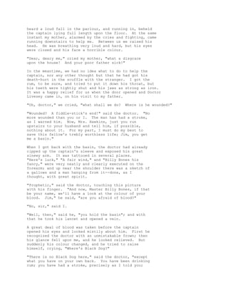 heard a loud fall in the parlour, and running in, beheld
the captain lying full length upon the floor. At the same
instant my mother, alarmed by the cries and fighting, came
running downstairs to help me. Between us we raised his
head. He was breathing very loud and hard, but his eyes
were closed and his face a horrible colour.
"Dear, deary me," cried my mother, "what a disgrace
upon the house! And your poor father sick!"
In the meantime, we had no idea what to do to help the
captain, nor any other thought but that he had got his
death-hurt in the scuffle with the stranger. I got the
rum, to be sure, and tried to put it down his throat, but
his teeth were tightly shut and his jaws as strong as iron.
It was a happy relief for us when the door opened and Doctor
Livesey came in, on his visit to my father.
"Oh, doctor," we cried, "what shall we do? Where is he wounded?"
"Wounded? A fiddle-stick's end!" said the doctor. "No
more wounded than you or I. The man has had a stroke,
as I warned him. Now, Mrs. Hawkins, just you run
upstairs to your husband and tell him, if possible,
nothing about it. For my part, I must do my best to
save this fellow's trebly worthless life; Jim, you get
me a basin."
When I got back with the basin, the doctor had already
ripped up the captain's sleeve and exposed his great
sinewy arm. It was tattooed in several places.
"Here's luck," "A fair wind," and "Billy Bones his
fancy," were very neatly and clearly executed on the
forearm; and up near the shoulder there was a sketch of
a gallows and a man hanging from it--done, as I
thought, with great spirit.
"Prophetic," said the doctor, touching this picture
with his finger. "And now, Master Billy Bones, if that
be your name, we'll have a look at the colour of your
blood. Jim," he said, "are you afraid of blood?"
"No, sir," said I.
"Well, then," said he, "you hold the basin"; and with
that he took his lancet and opened a vein.
A great deal of blood was taken before the captain
opened his eyes and looked mistily about him. First he
recognized the doctor with an unmistakable frown; then
his glance fell upon me, and he looked relieved. But
suddenly his colour changed, and he tried to raise
himself, crying, "Where's Black Dog?"
"There is no Black Dog here," said the doctor, "except
what you have on your own back. You have been drinking
rum; you have had a stroke, precisely as I told you;
 
