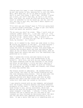 O'Brien were his name, a rank Irelander--this man and
me got the canvas on her, meaning for to sail her back.
Well, HE'S dead now, he is--as dead as bilge; and
who's to sail this ship, I don't see. Without I gives
you a hint, you ain't that man, as far's I can tell.
Now, look here, you gives me food and drink and a old
scarf or ankecher to tie my wound up, you do, and I'll
tell you how to sail her, and that's about square all
round, I take it."
"I'll tell you one thing," says I: "I'm not going back
to Captain Kidd's anchorage. I mean to get into North
Inlet and beach her quietly there."
"To be sure you did," he cried. "Why, I ain't sich an
infernal lubber after all. I can see, can't I? I've
tried my fling, I have, and I've lost, and it's you has
the wind of me. North Inlet? Why, I haven't no
ch'ice, not I! I'd help you sail her up to Execution
Dock, by thunder! So I would."
Well, as it seemed to me, there was some sense in this.
We struck our bargain on the spot. In three minutes I
had the HISPANIOLA sailing easily before the wind
along the coast of Treasure Island, with good hopes of
turning the northern point ere noon and beating down
again as far as North Inlet before high water, when we
might beach her safely and wait till the subsiding tide
permitted us to land.
Then I lashed the tiller and went below to my own
chest, where I got a soft silk handkerchief of my
mother's. With this, and with my aid, Hands bound up
the great bleeding stab he had received in the thigh,
and after he had eaten a little and had a swallow or
two more of the brandy, he began to pick up visibly,
sat straighter up, spoke louder and clearer, and looked
in every way another man.
The breeze served us admirably. We skimmed before it
like a bird, the coast of the island flashing by and
the view changing every minute. Soon we were past the
high lands and bowling beside low, sandy country,
sparsely dotted with dwarf pines, and soon we were
beyond that again and had turned the corner of the
rocky hill that ends the island on the north.
I was greatly elated with my new command, and pleased
with the bright, sunshiny weather and these different
prospects of the coast. I had now plenty of water and
good things to eat, and my conscience, which had
smitten me hard for my desertion, was quieted by the
great conquest I had made. I should, I think, have had
nothing left me to desire but for the eyes of the
coxswain as they followed me derisively about the deck
and the odd smile that appeared continually on his
face. It was a smile that had in it something both of
 