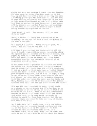 plain; but with what purpose I could in no way imagine.
His eyes never met mine; they kept wandering to and
fro, up and down, now with a look to the sky, now with
a flitting glance upon the dead O'Brien. All the time
he kept smiling and putting his tongue out in the most
guilty, embarrassed manner, so that a child could have
told that he was bent on some deception. I was prompt
with my answer, however, for I saw where my advantage
lay and that with a fellow so densely stupid I could
easily conceal my suspicions to the end.
"Some wine?" I said. "Far better. Will you have
white or red?"
"Well, I reckon it's about the blessed same to me,
shipmate," he replied; "so it's strong, and plenty of
it, what's the odds?"
"All right," I answered. "I'll bring you port, Mr.
Hands. But I'll have to dig for it."
With that I scuttled down the companion with all the
noise I could, slipped off my shoes, ran quietly along
the sparred gallery, mounted the forecastle ladder, and
popped my head out of the fore companion. I knew he
would not expect to see me there, yet I took every
precaution possible, and certainly the worst of my
suspicions proved too true.
He had risen from his position to his hands and knees,
and though his leg obviously hurt him pretty sharply
when he moved--for I could hear him stifle a groan--yet
it was at a good, rattling rate that he trailed himself
across the deck. In half a minute he had reached the
port scuppers and picked, out of a coil of rope, a long
knife, or rather a short dirk, discoloured to the hilt
with blood. He looked upon it for a moment, thrusting
forth his under jaw, tried the point upon his hand, and
then, hastily concealing it in the bosom of his jacket,
trundled back again into his old place against the bulwark.
This was all that I required to know. Israel could
move about, he was now armed, and if he had been at so
much trouble to get rid of me, it was plain that I was
meant to be the victim. What he would do afterwards--
whether he would try to crawl right across the island
from North Inlet to the camp among the swamps or
whether he would fire Long Tom, trusting that his own
comrades might come first to help him--was, of course,
more than I could say.
Yet I felt sure that I could trust him in one point,
since in that our interests jumped together, and that
was in the disposition of the schooner. We both
desired to have her stranded safe enough, in a
sheltered place, and so that, when the time came, she
could be got off again with as little labour and danger
 