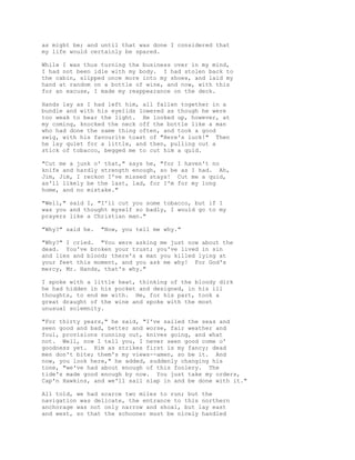 as might be; and until that was done I considered that
my life would certainly be spared.
While I was thus turning the business over in my mind,
I had not been idle with my body. I had stolen back to
the cabin, slipped once more into my shoes, and laid my
hand at random on a bottle of wine, and now, with this
for an excuse, I made my reappearance on the deck.
Hands lay as I had left him, all fallen together in a
bundle and with his eyelids lowered as though he were
too weak to bear the light. He looked up, however, at
my coming, knocked the neck off the bottle like a man
who had done the same thing often, and took a good
swig, with his favourite toast of "Here's luck!" Then
he lay quiet for a little, and then, pulling out a
stick of tobacco, begged me to cut him a quid.
"Cut me a junk o' that," says he, "for I haven't no
knife and hardly strength enough, so be as I had. Ah,
Jim, Jim, I reckon I've missed stays! Cut me a quid,
as'll likely be the last, lad, for I'm for my long
home, and no mistake."
"Well," said I, "I'll cut you some tobacco, but if I
was you and thought myself so badly, I would go to my
prayers like a Christian man."
"Why?" said he. "Now, you tell me why."
"Why?" I cried. "You were asking me just now about the
dead. You've broken your trust; you've lived in sin
and lies and blood; there's a man you killed lying at
your feet this moment, and you ask me why! For God's
mercy, Mr. Hands, that's why."
I spoke with a little heat, thinking of the bloody dirk
he had hidden in his pocket and designed, in his ill
thoughts, to end me with. He, for his part, took a
great draught of the wine and spoke with the most
unusual solemnity.
"For thirty years," he said, "I've sailed the seas and
seen good and bad, better and worse, fair weather and
foul, provisions running out, knives going, and what
not. Well, now I tell you, I never seen good come o'
goodness yet. Him as strikes first is my fancy; dead
men don't bite; them's my views--amen, so be it. And
now, you look here," he added, suddenly changing his
tone, "we've had about enough of this foolery. The
tide's made good enough by now. You just take my orders,
Cap'n Hawkins, and we'll sail slap in and be done with it."
All told, we had scarce two miles to run; but the
navigation was delicate, the entrance to this northern
anchorage was not only narrow and shoal, but lay east
and west, so that the schooner must be nicely handled
 