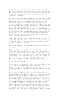 to be got in. I think I was a good, prompt subaltern,
and I am very sure that Hands was an excellent pilot,
for we went about and about and dodged in, shaving the
banks, with a certainty and a neatness that were a
pleasure to behold.
Scarcely had we passed the heads before the land closed
around us. The shores of North Inlet were as thickly
wooded as those of the southern anchorage, but the
space was longer and narrower and more like, what in
truth it was, the estuary of a river. Right before us,
at the southern end, we saw the wreck of a ship in the
last stages of dilapidation. It had been a great
vessel of three masts but had lain so long exposed to
the injuries of the weather that it was hung about with
great webs of dripping seaweed, and on the deck of it
shore bushes had taken root and now flourished thick
with flowers. It was a sad sight, but it showed us
that the anchorage was calm.
"Now," said Hands, "look there; there's a pet bit for
to beach a ship in. Fine flat sand, never a cat's paw,
trees all around of it, and flowers a-blowing like a
garding on that old ship."
"And once beached," I inquired, "how shall we get her
off again?"
"Why, so," he replied: "you take a line ashore there on
the other side at low water, take a turn about one of
them big pines; bring it back, take a turn around the
capstan, and lie to for the tide. Come high water, all
hands take a pull upon the line, and off she comes as
sweet as natur'. And now, boy, you stand by. We're
near the bit now, and she's too much way on her.
Starboard a little--so--steady--starboard--larboard a
little--steady--steady!"
So he issued his commands, which I breathlessly obeyed,
till, all of a sudden, he cried, "Now, my hearty,
luff!" And I put the helm hard up, and the
HISPANIOLA swung round rapidly and ran stem on for the
low, wooded shore.
The excitement of these last manoeuvres had somewhat
interfered with the watch I had kept hitherto, sharply
enough, upon the coxswain. Even then I was still so
much interested, waiting for the ship to touch, that I
had quite forgot the peril that hung over my head and
stood craning over the starboard bulwarks and watching
the ripples spreading wide before the bows. I might
have fallen without a struggle for my life had not a
sudden disquietude seized upon me and made me turn my
head. Perhaps I had heard a creak or seen his shadow
moving with the tail of my eye; perhaps it was an
instinct like a cat's; but, sure enough, when I looked
round, there was Hands, already half-way towards me,
 