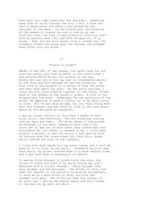 back went his right hand over his shoulder. Something
sang like an arrow through the air; I felt a blow and
then a sharp pang, and there I was pinned by the
shoulder to the mast. In the horrid pain and surprise
of the moment--I scarce can say it was by my own
volition, and I am sure it was without a conscious aim--
both my pistols went off, and both escaped out of my
hands. They did not fall alone; with a choked cry, the
coxswain loosed his grasp upon the shrouds and plunged
head first into the water.
27
"Pieces of Eight"
OWING to the cant of the vessel, the masts hung far out
over the water, and from my perch on the cross-trees I
had nothing below me but the surface of the bay.
Hands, who was not so far up, was in consequence nearer
to the ship and fell between me and the bulwarks. He
rose once to the surface in a lather of foam and blood
and then sank again for good. As the water settled, I
could see him lying huddled together on the clean, bright
sand in the shadow of the vessel's sides. A fish or two
whipped past his body. Sometimes, by the quivering of the
water, he appeared to move a little, as if he were trying
to rise. But he was dead enough, for all that, being both
shot and drowned, and was food for fish in the very place
where he had designed my slaughter.
I was no sooner certain of this than I began to feel
sick, faint, and terrified. The hot blood was running
over my back and chest. The dirk, where it had pinned
my shoulder to the mast, seemed to burn like a hot
iron; yet it was not so much these real sufferings that
distressed me, for these, it seemed to me, I could bear
without a murmur; it was the horror I had upon my mind
of falling from the cross-trees into that still green
water, beside the body of the coxswain.
I clung with both hands till my nails ached, and I shut my
eyes as if to cover up the peril. Gradually my mind came
back again, my pulses quieted down to a more natural time,
and I was once more in possession of myself.
It was my first thought to pluck forth the dirk, but
either it stuck too hard or my nerve failed me, and I
desisted with a violent shudder. Oddly enough, that
very shudder did the business. The knife, in fact, had
come the nearest in the world to missing me altogether;
it held me by a mere pinch of skin, and this the
shudder tore away. The blood ran down the faster, to
be sure, but I was my own master again and only tacked
to the mast by my coat and shirt.
 