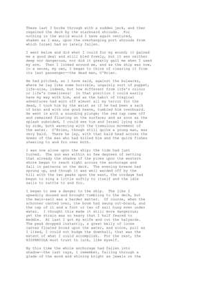 These last I broke through with a sudden jerk, and then
regained the deck by the starboard shrouds. For
nothing in the world would I have again ventured,
shaken as I was, upon the overhanging port shrouds from
which Israel had so lately fallen.
I went below and did what I could for my wound; it pained
me a good deal and still bled freely, but it was neither
deep nor dangerous, nor did it greatly gall me when I used
my arm. Then I looked around me, and as the ship was now,
in a sense, my own, I began to think of clearing it from
its last passenger--the dead man, O'Brien.
He had pitched, as I have said, against the bulwarks,
where he lay like some horrible, ungainly sort of puppet,
life-size, indeed, but how different from life's colour
or life's comeliness! In that position I could easily
have my way with him, and as the habit of tragical
adventures had worn off almost all my terror for the
dead, I took him by the waist as if he had been a sack
of bran and with one good heave, tumbled him overboard.
He went in with a sounding plunge; the red cap came off
and remained floating on the surface; and as soon as the
splash subsided, I could see him and Israel lying side
by side, both wavering with the tremulous movement of
the water. O'Brien, though still quite a young man, was
very bald. There he lay, with that bald head across the
knees of the man who had killed him and the quick fishes
steering to and fro over both.
I was now alone upon the ship; the tide had just
turned. The sun was within so few degrees of setting
that already the shadow of the pines upon the western
shore began to reach right across the anchorage and
fall in patterns on the deck. The evening breeze had
sprung up, and though it was well warded off by the
hill with the two peaks upon the east, the cordage had
begun to sing a little softly to itself and the idle
sails to rattle to and fro.
I began to see a danger to the ship. The jibs I
speedily doused and brought tumbling to the deck, but
the main-sail was a harder matter. Of course, when the
schooner canted over, the boom had swung out-board, and
the cap of it and a foot or two of sail hung even under
water. I thought this made it still more dangerous;
yet the strain was so heavy that I half feared to
meddle. At last I got my knife and cut the halyards.
The peak dropped instantly, a great belly of loose
canvas floated broad upon the water, and since, pull as
I liked, I could not budge the downhall, that was the
extent of what I could accomplish. For the rest, the
HISPANIOLA must trust to luck, like myself.
By this time the whole anchorage had fallen into
shadow--the last rays, I remember, falling through a
glade of the wood and shining bright as jewels on the
 