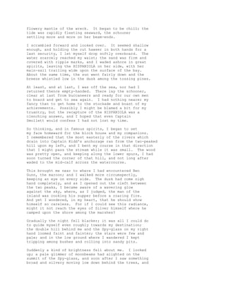 flowery mantle of the wreck. It began to be chill; the
tide was rapidly fleeting seaward, the schooner
settling more and more on her beam-ends.
I scrambled forward and looked over. It seemed shallow
enough, and holding the cut hawser in both hands for a
last security, I let myself drop softly overboard. The
water scarcely reached my waist; the sand was firm and
covered with ripple marks, and I waded ashore in great
spirits, leaving the HISPANIOLA on her side, with her
main-sail trailing wide upon the surface of the bay.
About the same time, the sun went fairly down and the
breeze whistled low in the dusk among the tossing pines.
At least, and at last, I was off the sea, nor had I
returned thence empty-handed. There lay the schooner,
clear at last from buccaneers and ready for our own men
to board and get to sea again. I had nothing nearer my
fancy than to get home to the stockade and boast of my
achievements. Possibly I might be blamed a bit for my
truantry, but the recapture of the HISPANIOLA was a
clenching answer, and I hoped that even Captain
Smollett would confess I had not lost my time.
So thinking, and in famous spirits, I began to set
my face homeward for the block house and my companions.
I remembered that the most easterly of the rivers which
drain into Captain Kidd's anchorage ran from the two-peaked
hill upon my left, and I bent my course in that direction
that I might pass the stream while it was small. The wood
was pretty open, and keeping along the lower spurs, I had
soon turned the corner of that hill, and not long after
waded to the mid-calf across the watercourse.
This brought me near to where I had encountered Ben
Gunn, the maroon; and I walked more circumspectly,
keeping an eye on every side. The dusk had come nigh
hand completely, and as I opened out the cleft between
the two peaks, I became aware of a wavering glow
against the sky, where, as I judged, the man of the
island was cooking his supper before a roaring fire.
And yet I wondered, in my heart, that he should show
himself so careless. For if I could see this radiance,
might it not reach the eyes of Silver himself where he
camped upon the shore among the marshes?
Gradually the night fell blacker; it was all I could do
to guide myself even roughly towards my destination;
the double hill behind me and the Spy-glass on my right
hand loomed faint and fainter; the stars were few and
pale; and in the low ground where I wandered I kept
tripping among bushes and rolling into sandy pits.
Suddenly a kind of brightness fell about me. I looked
up; a pale glimmer of moonbeams had alighted on the
summit of the Spy-glass, and soon after I saw something
broad and silvery moving low down behind the trees, and
 