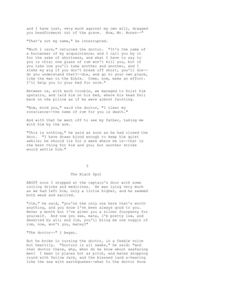 and I have just, very much against my own will, dragged
you headforemost out of the grave. Now, Mr. Bones--"
"That's not my name," he interrupted.
"Much I care," returned the doctor. "It's the name of
a buccaneer of my acquaintance; and I call you by it
for the sake of shortness, and what I have to say to
you is this; one glass of rum won't kill you, but if
you take one you'll take another and another, and I
stake my wig if you don't break off short, you'll die--
do you understand that?--die, and go to your own place,
like the man in the Bible. Come, now, make an effort.
I'll help you to your bed for once."
Between us, with much trouble, we managed to hoist him
upstairs, and laid him on his bed, where his head fell
back on the pillow as if he were almost fainting.
"Now, mind you," said the doctor, "I clear my
conscience--the name of rum for you is death."
And with that he went off to see my father, taking me
with him by the arm.
"This is nothing," he said as soon as he had closed the
door. "I have drawn blood enough to keep him quiet
awhile; he should lie for a week where he is--that is
the best thing for him and you; but another stroke
would settle him."
3
The Black Spot
ABOUT noon I stopped at the captain's door with some
cooling drinks and medicines. He was lying very much
as we had left him, only a little higher, and he seemed
both weak and excited.
"Jim," he said, "you're the only one here that's worth
anything, and you know I've been always good to you.
Never a month but I've given you a silver fourpenny for
yourself. And now you see, mate, I'm pretty low, and
deserted by all; and Jim, you'll bring me one noggin of
rum, now, won't you, matey?"
"The doctor--" I began.
But he broke in cursing the doctor, in a feeble voice
but heartily. "Doctors is all swabs," he said; "and
that doctor there, why, what do he know about seafaring
men? I been in places hot as pitch, and mates dropping
round with Yellow Jack, and the blessed land a-heaving
like the sea with earthquakes--what to the doctor know
 
