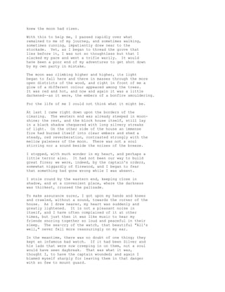 knew the moon had risen.
With this to help me, I passed rapidly over what
remained to me of my journey, and sometimes walking,
sometimes running, impatiently drew near to the
stockade. Yet, as I began to thread the grove that
lies before it, I was not so thoughtless but that I
slacked my pace and went a trifle warily. It would
have been a poor end of my adventures to get shot down
by my own party in mistake.
The moon was climbing higher and higher, its light
began to fall here and there in masses through the more
open districts of the wood, and right in front of me a
glow of a different colour appeared among the trees.
It was red and hot, and now and again it was a little
darkened--as it were, the embers of a bonfire smouldering.
For the life of me I could not think what it might be.
At last I came right down upon the borders of the
clearing. The western end was already steeped in moon-
shine; the rest, and the block house itself, still lay
in a black shadow chequered with long silvery streaks
of light. On the other side of the house an immense
fire had burned itself into clear embers and shed a
steady, red reverberation, contrasted strongly with the
mellow paleness of the moon. There was not a soul
stirring nor a sound beside the noises of the breeze.
I stopped, with much wonder in my heart, and perhaps a
little terror also. It had not been our way to build
great fires; we were, indeed, by the captain's orders,
somewhat niggardly of firewood, and I began to fear
that something had gone wrong while I was absent.
I stole round by the eastern end, keeping close in
shadow, and at a convenient place, where the darkness
was thickest, crossed the palisade.
To make assurance surer, I got upon my hands and knees
and crawled, without a sound, towards the corner of the
house. As I drew nearer, my heart was suddenly and
greatly lightened. It is not a pleasant noise in
itself, and I have often complained of it at other
times, but just then it was like music to hear my
friends snoring together so loud and peaceful in their
sleep. The sea-cry of the watch, that beautiful "All's
well," never fell more reassuringly on my ear.
In the meantime, there was no doubt of one thing; they
kept an infamous bad watch. If it had been Silver and
his lads that were now creeping in on them, not a soul
would have seen daybreak. That was what it was,
thought I, to have the captain wounded; and again I
blamed myself sharply for leaving them in that danger
with so few to mount guard.
 