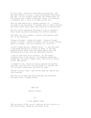 By this time I had got to the door and stood up. All
was dark within, so that I could distinguish nothing by
the eye. As for sounds, there was the steady drone of
the snorers and a small occasional noise, a flickering
or pecking that I could in no way account for.
With my arms before me I walked steadily in. I should
lie down in my own place (I thought with a silent chuckle)
and enjoy their faces when they found me in the morning.
My foot struck something yielding--it was a sleeper's
leg; and he turned and groaned, but without awaking.
And then, all of a sudden, a shrill voice broke forth
out of the darkness:
"Pieces of eight! Pieces of eight! Pieces of eight!
Pieces of eight! Pieces of eight!" and so forth, without
pause or change, like the clacking of a tiny mill.
Silver's green parrot, Captain Flint! It was she whom
I had heard pecking at a piece of bark; it was she,
keeping better watch than any human being, who thus
announced my arrival with her wearisome refrain.
I had no time left me to recover. At the sharp,
clipping tone of the parrot, the sleepers awoke and
sprang up; and with a mighty oath, the voice of Silver
cried, "Who goes?"
I turned to run, struck violently against one person,
recoiled, and ran full into the arms of a second, who
for his part closed upon and held me tight.
"Bring a torch, Dick," said Silver when my capture was
thus assured.
And one of the men left the log-house and presently
returned with a lighted brand.
PART SIX
Captain Silver
28
In the Enemy's Camp
THE red glare of the torch, lighting up the interior of
the block house, showed me the worst of my
 