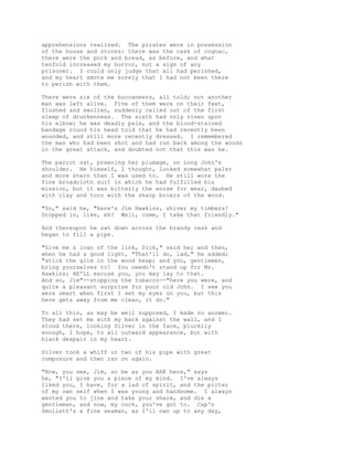 apprehensions realized. The pirates were in possession
of the house and stores: there was the cask of cognac,
there were the pork and bread, as before, and what
tenfold increased my horror, not a sign of any
prisoner. I could only judge that all had perished,
and my heart smote me sorely that I had not been there
to perish with them.
There were six of the buccaneers, all told; not another
man was left alive. Five of them were on their feet,
flushed and swollen, suddenly called out of the first
sleep of drunkenness. The sixth had only risen upon
his elbow; he was deadly pale, and the blood-stained
bandage round his head told that he had recently been
wounded, and still more recently dressed. I remembered
the man who had been shot and had run back among the woods
in the great attack, and doubted not that this was he.
The parrot sat, preening her plumage, on Long John's
shoulder. He himself, I thought, looked somewhat paler
and more stern than I was used to. He still wore the
fine broadcloth suit in which he had fulfilled his
mission, but it was bitterly the worse for wear, daubed
with clay and torn with the sharp briers of the wood.
"So," said he, "here's Jim Hawkins, shiver my timbers!
Dropped in, like, eh? Well, come, I take that friendly."
And thereupon he sat down across the brandy cask and
began to fill a pipe.
"Give me a loan of the link, Dick," said he; and then,
when he had a good light, "That'll do, lad," he added;
"stick the glim in the wood heap; and you, gentlemen,
bring yourselves to! You needn't stand up for Mr.
Hawkins; HE'LL excuse you, you may lay to that.
And so, Jim"--stopping the tobacco--"here you were, and
quite a pleasant surprise for poor old John. I see you
were smart when first I set my eyes on you, but this
here gets away from me clean, it do."
To all this, as may be well supposed, I made no answer.
They had set me with my back against the wall, and I
stood there, looking Silver in the face, pluckily
enough, I hope, to all outward appearance, but with
black despair in my heart.
Silver took a whiff or two of his pipe with great
composure and then ran on again.
"Now, you see, Jim, so be as you ARE here," says
he, "I'll give you a piece of my mind. I've always
liked you, I have, for a lad of spirit, and the picter
of my own self when I was young and handsome. I always
wanted you to jine and take your share, and die a
gentleman, and now, my cock, you've got to. Cap'n
Smollett's a fine seaman, as I'll own up to any day,
 