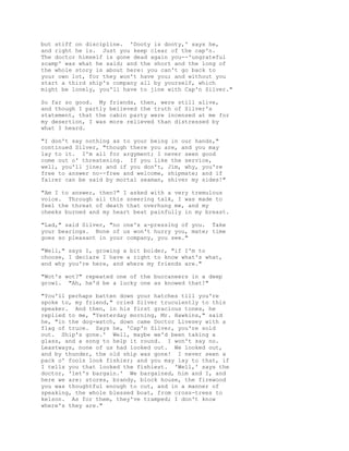 but stiff on discipline. 'Dooty is dooty,' says he,
and right he is. Just you keep clear of the cap'n.
The doctor himself is gone dead again you--'ungrateful
scamp' was what he said; and the short and the long of
the whole story is about here: you can't go back to
your own lot, for they won't have you; and without you
start a third ship's company all by yourself, which
might be lonely, you'll have to jine with Cap'n Silver."
So far so good. My friends, then, were still alive,
and though I partly believed the truth of Silver's
statement, that the cabin party were incensed at me for
my desertion, I was more relieved than distressed by
what I heard.
"I don't say nothing as to your being in our hands,"
continued Silver, "though there you are, and you may
lay to it. I'm all for argyment; I never seen good
come out o' threatening. If you like the service,
well, you'll jine; and if you don't, Jim, why, you're
free to answer no--free and welcome, shipmate; and if
fairer can be said by mortal seaman, shiver my sides!"
"Am I to answer, then?" I asked with a very tremulous
voice. Through all this sneering talk, I was made to
feel the threat of death that overhung me, and my
cheeks burned and my heart beat painfully in my breast.
"Lad," said Silver, "no one's a-pressing of you. Take
your bearings. None of us won't hurry you, mate; time
goes so pleasant in your company, you see."
"Well," says I, growing a bit bolder, "if I'm to
choose, I declare I have a right to know what's what,
and why you're here, and where my friends are."
"Wot's wot?" repeated one of the buccaneers in a deep
growl. "Ah, he'd be a lucky one as knowed that!"
"You'll perhaps batten down your hatches till you're
spoke to, my friend," cried Silver truculently to this
speaker. And then, in his first gracious tones, he
replied to me, "Yesterday morning, Mr. Hawkins," said
he, "in the dog-watch, down came Doctor Livesey with a
flag of truce. Says he, 'Cap'n Silver, you're sold
out. Ship's gone.' Well, maybe we'd been taking a
glass, and a song to help it round. I won't say no.
Leastways, none of us had looked out. We looked out,
and by thunder, the old ship was gone! I never seen a
pack o' fools look fishier; and you may lay to that, if
I tells you that looked the fishiest. 'Well,' says the
doctor, 'let's bargain.' We bargained, him and I, and
here we are: stores, brandy, block house, the firewood
you was thoughtful enough to cut, and in a manner of
speaking, the whole blessed boat, from cross-trees to
kelson. As for them, they've tramped; I don't know
where's they are."
 