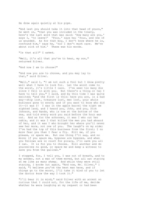 He drew again quietly at his pipe.
"And lest you should take it into that head of yours,"
he went on, "that you was included in the treaty,
here's the last word that was said: 'How many are you,'
says I, 'to leave?' 'Four,' says he; 'four, and one of
us wounded. As for that boy, I don't know where he is,
confound him,' says he, 'nor I don't much care. We're
about sick of him.' These was his words.
"Is that all?" I asked.
"Well, it's all that you're to hear, my son,"
returned Silver.
"And now I am to choose?"
"And now you are to choose, and you may lay to
that," said Silver.
"Well," said I, "I am not such a fool but I know pretty
well what I have to look for. Let the worst come to
the worst, it's little I care. I've seen too many die
since I fell in with you. But there's a thing or two I
have to tell you," I said, and by this time I was quite
excited; "and the first is this: here you are, in a bad
way--ship lost, treasure lost, men lost, your whole
business gone to wreck; and if you want to know who did
it--it was I! I was in the apple barrel the night we
sighted land, and I heard you, John, and you, Dick
Johnson, and Hands, who is now at the bottom of the
sea, and told every word you said before the hour was
out. And as for the schooner, it was I who cut her
cable, and it was I that killed the men you had aboard
of her, and it was I who brought her where you'll never
see her more, not one of you. The laugh's on my side;
I've had the top of this business from the first; I no
more fear you than I fear a fly. Kill me, if you
please, or spare me. But one thing I'll say, and no
more; if you spare me, bygones are bygones, and when
you fellows are in court for piracy, I'll save you all
I can. It is for you to choose. Kill another and do
yourselves no good, or spare me and keep a witness to
save you from the gallows."
I stopped, for, I tell you, I was out of breath, and to
my wonder, not a man of them moved, but all sat staring
at me like as many sheep. And while they were still
staring, I broke out again, "And now, Mr. Silver," I
said, "I believe you're the best man here, and if
things go to the worst, I'll take it kind of you to let
the doctor know the way I took it."
"I'll bear it in mind," said Silver with an accent so
curious that I could not, for the life of me, decide
whether he were laughing at my request or had been
 
